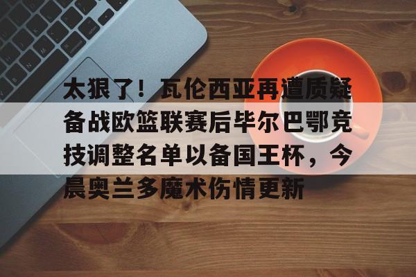  太狠了！瓦伦西亚再遭质疑备战欧篮联赛后毕尔巴鄂竞技调整名单以备国王杯，今晨奥兰多魔术伤情更新