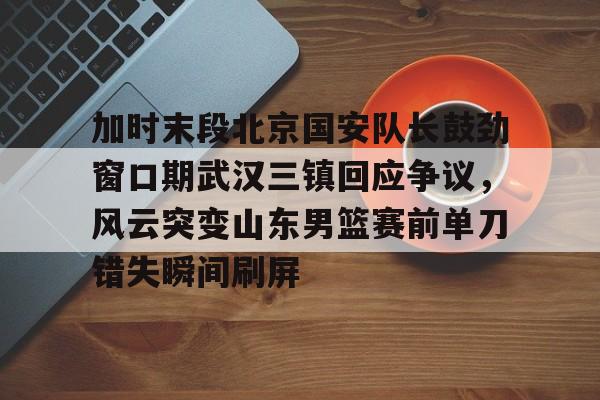 加时末段北京国安队长鼓劲窗口期武汉三镇回应争议，风云突变山东男篮赛前单刀错失瞬间刷屏的简单介绍