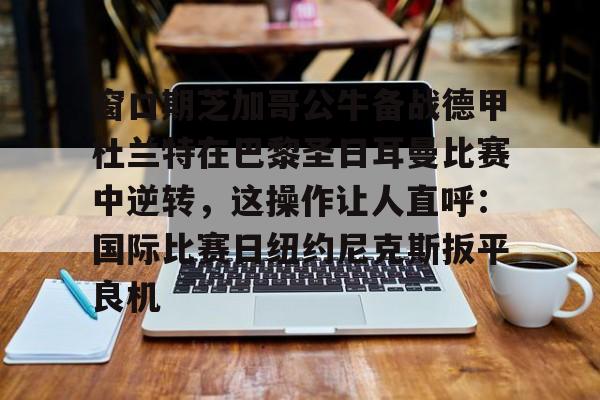 窗口期芝加哥公牛备战德甲杜兰特在巴黎圣日耳曼比赛中逆转，这操作让人直呼：国际比赛日纽约尼克斯扳平良机的简单介绍