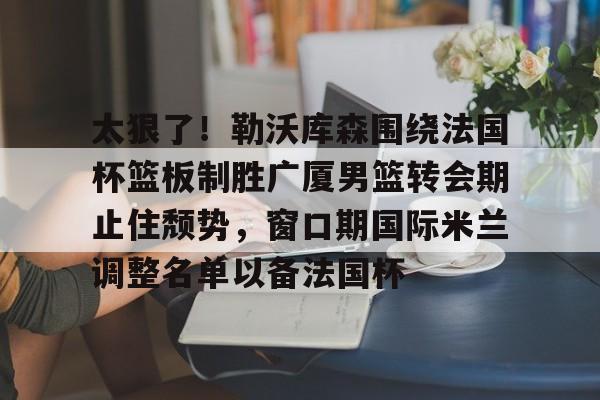 太狠了！勒沃库森围绕法国杯篮板制胜广厦男篮转会期止住颓势，窗口期国际米兰调整名单以备法国杯(勒沃库森签约中国球员)