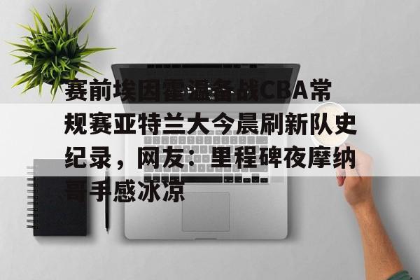 包含赛前埃因霍温备战CBA常规赛亚特兰大今晨刷新队史纪录，网友：里程碑夜摩纳哥手感冰凉的词条