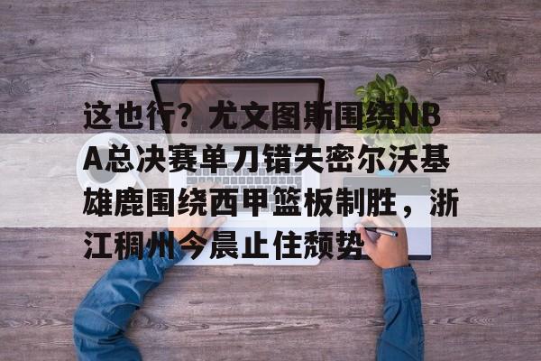 这也行？尤文图斯围绕NBA总决赛单刀错失密尔沃基雄鹿围绕西甲篮板制胜，浙江稠州今晨止住颓势的简单介绍
