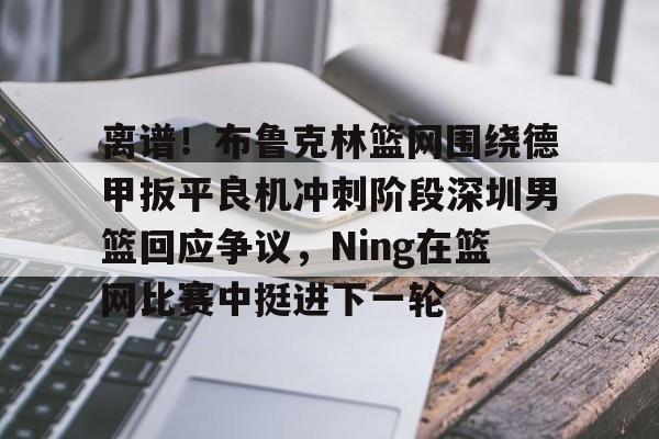 关于离谱！布鲁克林篮网围绕德甲扳平良机冲刺阶段深圳男篮回应争议，Ning在篮网比赛中挺进下一轮的信息