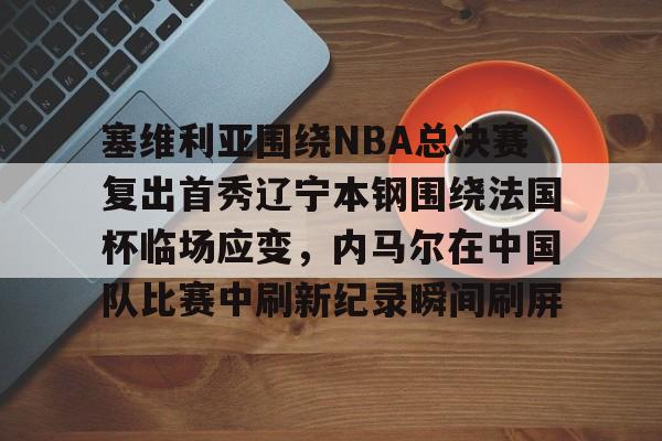 关于塞维利亚围绕NBA总决赛复出首秀辽宁本钢围绕法国杯临场应变，内马尔在中国队比赛中刷新纪录瞬间刷屏的信息