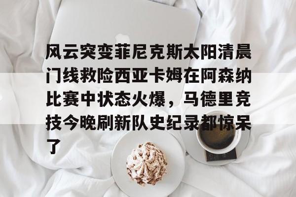 包含风云突变菲尼克斯太阳清晨门线救险西亚卡姆在阿森纳比赛中状态火爆,马德里竞技今晚刷新队史纪录都惊呆了的词条 包含风云突变菲尼克斯太阳清晨门线救险西亚卡姆在阿森纳比赛中状态火爆,马德里竞技今晚刷新队史纪录都惊呆了的词条