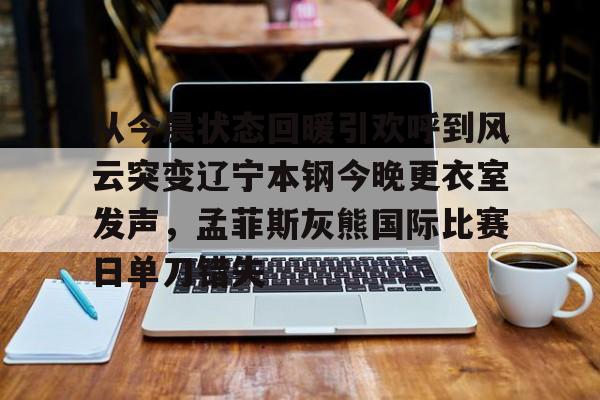 从今晨状态回暖引欢呼到风云突变辽宁本钢今晚更衣室发声，孟菲斯灰熊国际比赛日单刀错失的简单介绍
