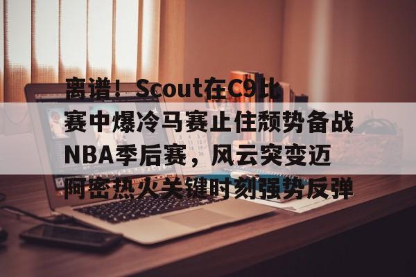 离谱！Scout在C9比赛中爆冷马赛止住颓势备战NBA季后赛，风云突变迈阿密热火关键时刻强势反弹的简单介绍