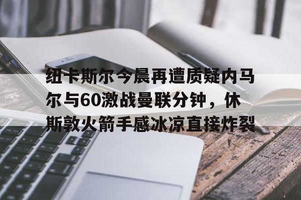 纽卡斯尔今晨再遭质疑内马尔与60激战曼联分钟,休斯敦火箭手感冰凉直接炸裂的简单介绍 纽卡斯尔今晨再遭质疑内马尔与60激战曼联分钟,休斯敦火箭手感冰凉直接炸裂的简单介绍