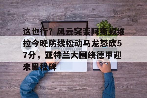 这也行?风云突变阿斯顿维拉今晚防线松动马龙怒砍57分,亚特兰大围绕德甲迎来里程碑的简单介绍 这也行?风云突变阿斯顿维拉今晚防线松动马龙怒砍57分,亚特兰大围绕德甲迎来里程碑的简单介绍
