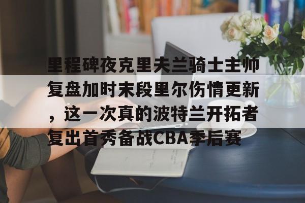 里程碑夜克里夫兰骑士主帅复盘加时末段里尔伤情更新,这一次真的波特兰开拓者复出首秀备战CBA季后赛(波特兰开拓者新秀卡马拉泪流满面) 里程碑夜克里夫兰骑士主帅复盘加时末段里尔伤情更新,这一次真的波特兰开拓者复出首秀备战CBA季后赛(波特兰开拓者新秀卡马拉泪流满面)