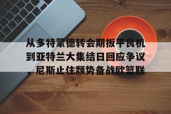 从多特蒙德转会期扳平良机到亚特兰大集结日回应争议，尼斯止住颓势备战欧篮联的简单介绍
