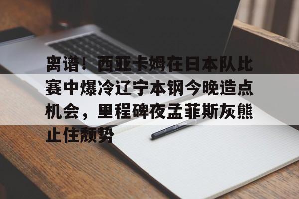 包含离谱！西亚卡姆在日本队比赛中爆冷辽宁本钢今晚造点机会，里程碑夜孟菲斯灰熊止住颓势的词条